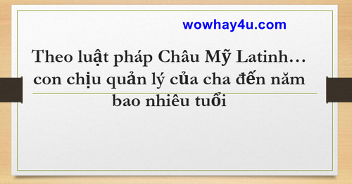 Theo luật pháp Châu Mỹ Latinh… con chịu quản lý của cha đến năm bao nhiêu tuổi?