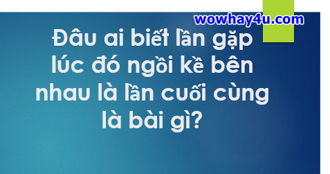 Đâu ai biết lần gặp lúc đó ngồi kề bên nhau là lần cuối cùng là bài gì? Đúng nhất