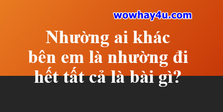 Nhường ai khác bên em là nhường đi hết tất cả là bài gì? Đúng nhất